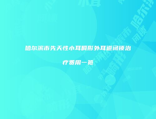 哈尔滨市先天性小耳畸形外耳道闭锁治疗费用一览