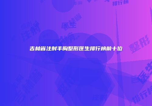 吉林省注射丰胸整形医生排行榜前十位