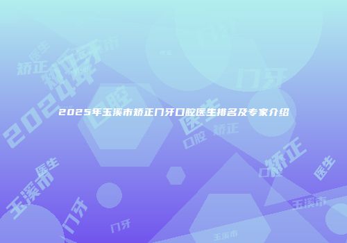 2025年玉溪市矫正门牙口腔医生排名及专家介绍