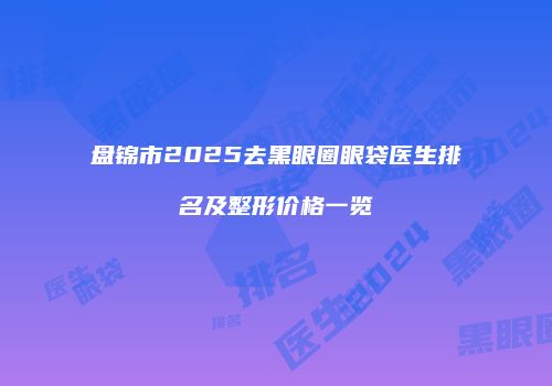 盘锦市2025去黑眼圈眼袋医生排名及整形价格一览