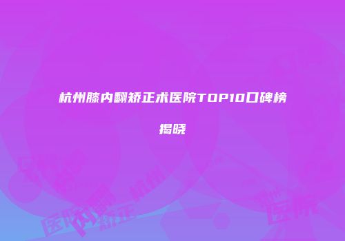 杭州膝内翻矫正术医院TOP10口碑榜揭晓