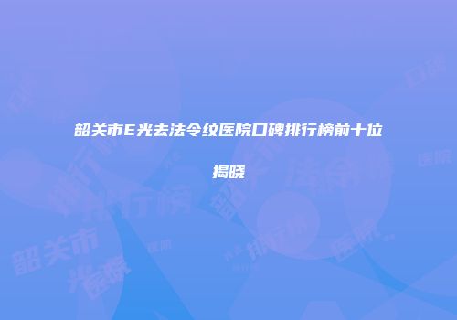 韶关市E光去法令纹医院口碑排行榜前十位揭晓