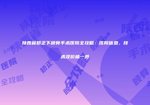 陕西省矫正下颌骨手术医院全攻略：医院信息、技术及价格一览