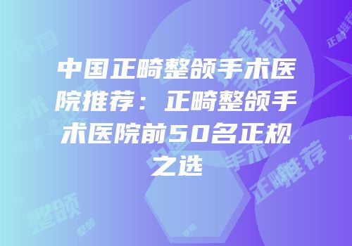 中国正畸整颌手术医院推荐：正畸整颌手术医院前50名正规之选