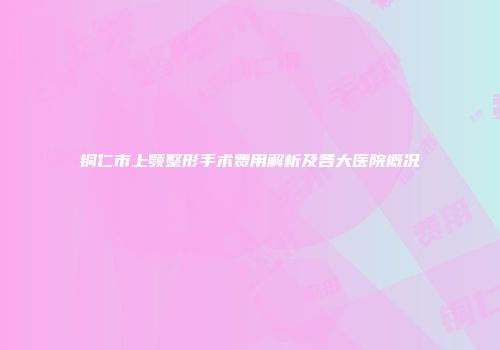 铜仁市上颚整形手术费用解析及各大医院概况
