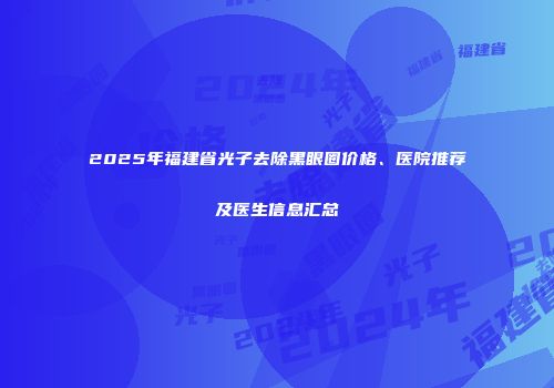 2025年福建省光子去除黑眼圈价格、医院推荐及医生信息汇总