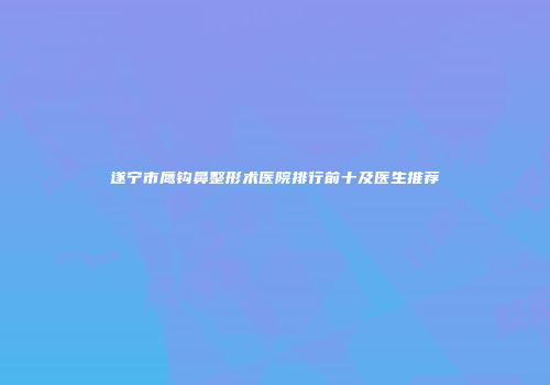 遂宁市鹰钩鼻整形术医院排行前十及医生推荐