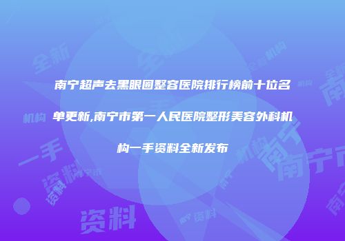 南宁超声去黑眼圈整容医院排行榜前十位名单更新,南宁市第一人民医院整形美容外科机构一手资料全新发布