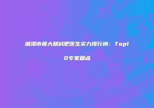 湘潭市瘦大腿减肥医生实力排行榜：Top10专家盘点