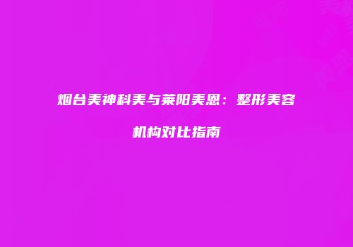 烟台美神科美与莱阳美恩：整形美容机构对比指南