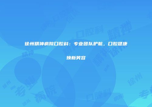 徐州精神病院口腔科：专业团队护航，口腔健康焕新笑容