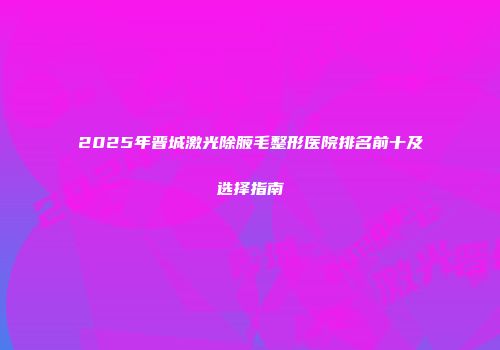 2025年晋城激光除腋毛整形医院排名前十及选择指南