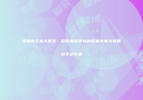 贵阳市王永久医生：整形美容领域的权威专家与祛眼袋手术专家