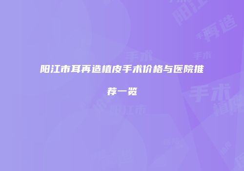 阳江市耳再造植皮手术价格与医院推荐一览