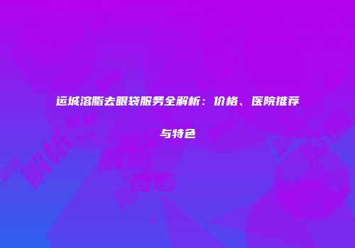 运城溶脂去眼袋服务全解析：价格、医院推荐与特色