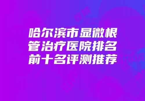 哈尔滨市显微根管治疗医院排名前十名评测推荐