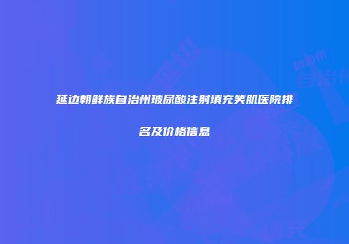 延边朝鲜族自治州玻尿酸注射填充笑肌医院排名及价格信息