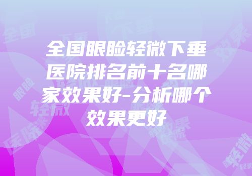 全国眼睑轻微下垂医院排名前十名哪家效果好-分析哪个效果更好