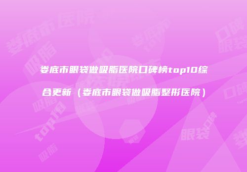 娄底市眼袋做吸脂医院口碑榜top10综合更新（娄底市眼袋做吸脂整形医院）