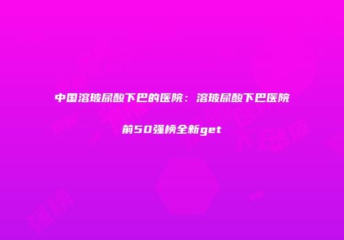 中国溶玻尿酸下巴的医院：溶玻尿酸下巴医院前50强榜全新get