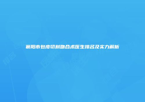 襄阳市包皮切割吻合术医生排名及实力解析