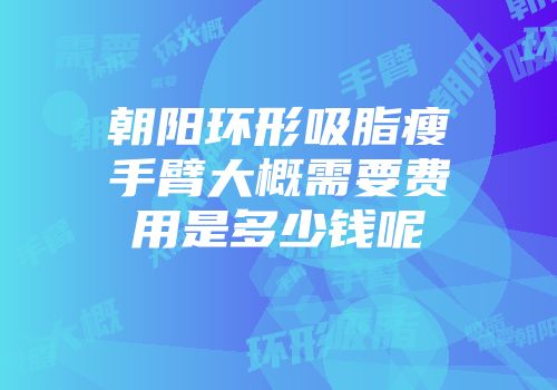 朝阳环形吸脂瘦手臂大概需要费用是多少钱呢