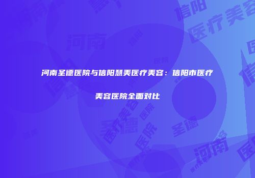 河南圣德医院与信阳慧美医疗美容：信阳市医疗美容医院全面对比