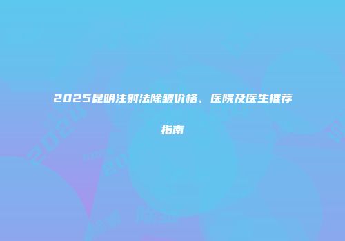 2025昆明注射法除皱价格、医院及医生推荐指南