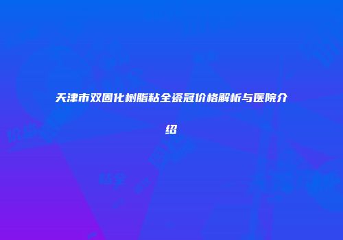天津市双固化树脂粘全瓷冠价格解析与医院介绍