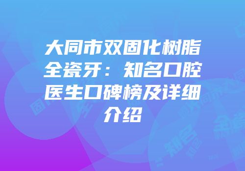 大同市双固化树脂全瓷牙：知名口腔医生口碑榜及详细介绍