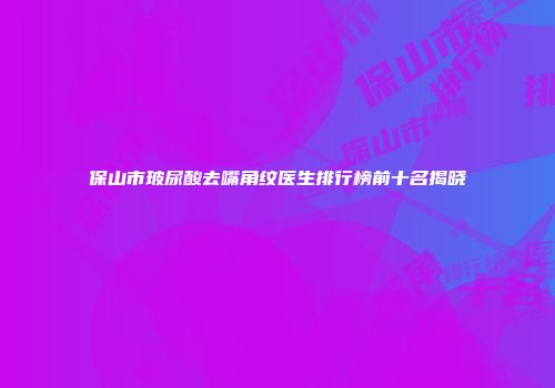 保山市玻尿酸去嘴角纹医生排行榜前十名揭晓