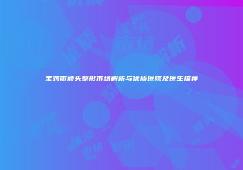 宝鸡市额头整形市场解析与优质医院及医生推荐