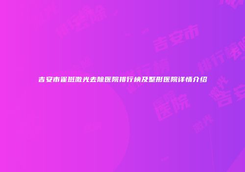 吉安市雀斑激光去除医院排行榜及整形医院详情介绍
