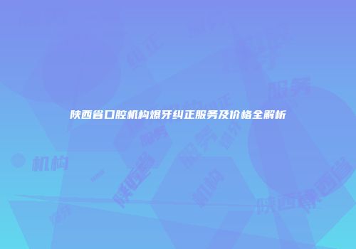 陕西省口腔机构爆牙纠正服务及价格全解析