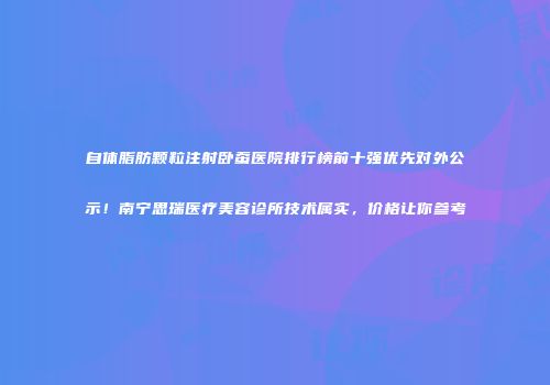 自体脂肪颗粒注射卧蚕医院排行榜前十强优先对外公示！南宁思瑞医疗美容诊所技术属实，价格让你参考