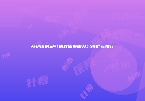 苏州市瘦脸针瘦咬肌医院及名医推荐排行