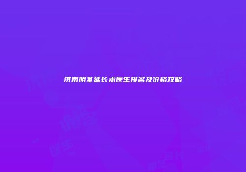 济南阴茎延长术医生排名及价格攻略