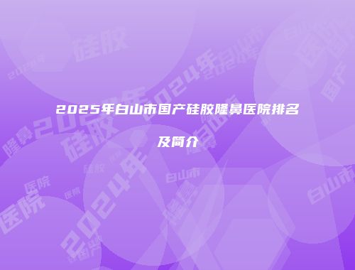 2025年白山市国产硅胶隆鼻医院排名及简介