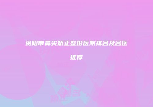 资阳市鼻尖矫正整形医院排名及名医推荐