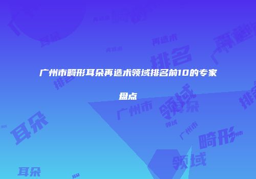 广州市畸形耳朵再造术领域排名前10的专家盘点