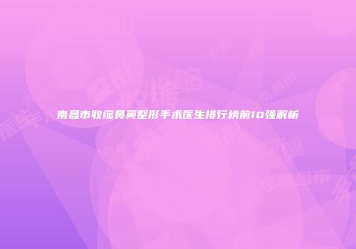 南昌市收缩鼻翼整形手术医生排行榜前10强解析