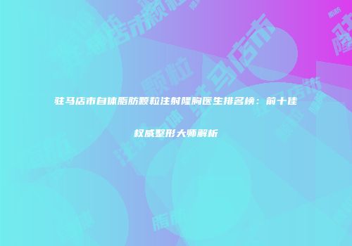 驻马店市自体脂肪颗粒注射隆胸医生排名榜：前十佳权威整形大师解析