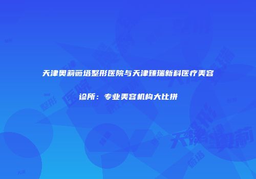天津奥莉薇塔整形医院与天津臻瑞新科医疗美容诊所:专业美容机构大比拼