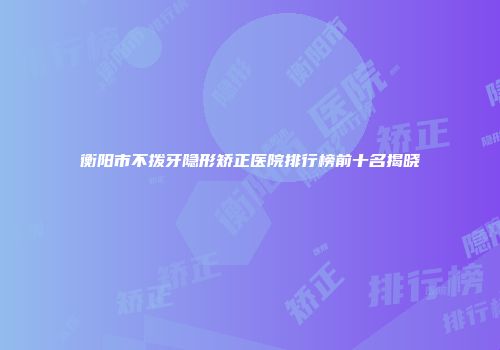 衡阳市不拨牙隐形矫正医院排行榜前十名揭晓