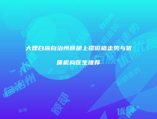 大理白族自治州额部上提价格走势与优质机构医生推荐
