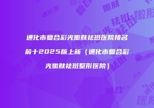 通化市复合彩光嫩肤祛斑医院排名前十2025版上新（通化市复合彩光嫩肤祛斑整形医院）