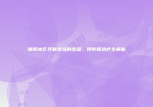 绵阳地区牙龈萎缩的原因、预防和治疗全解析