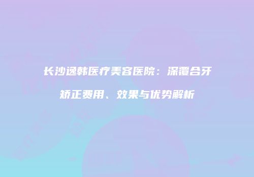长沙逸韩医疗美容医院:深覆合牙矫正费用、效果与优势解析