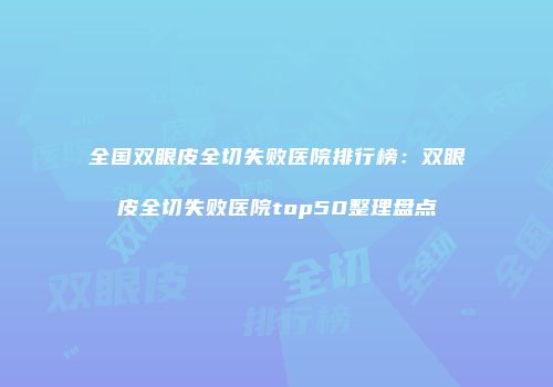 全国双眼皮全切失败医院排行榜：双眼皮全切失败医院top50整理盘点
