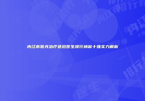 内江市激光治疗色斑医生排行榜前十强实力解析